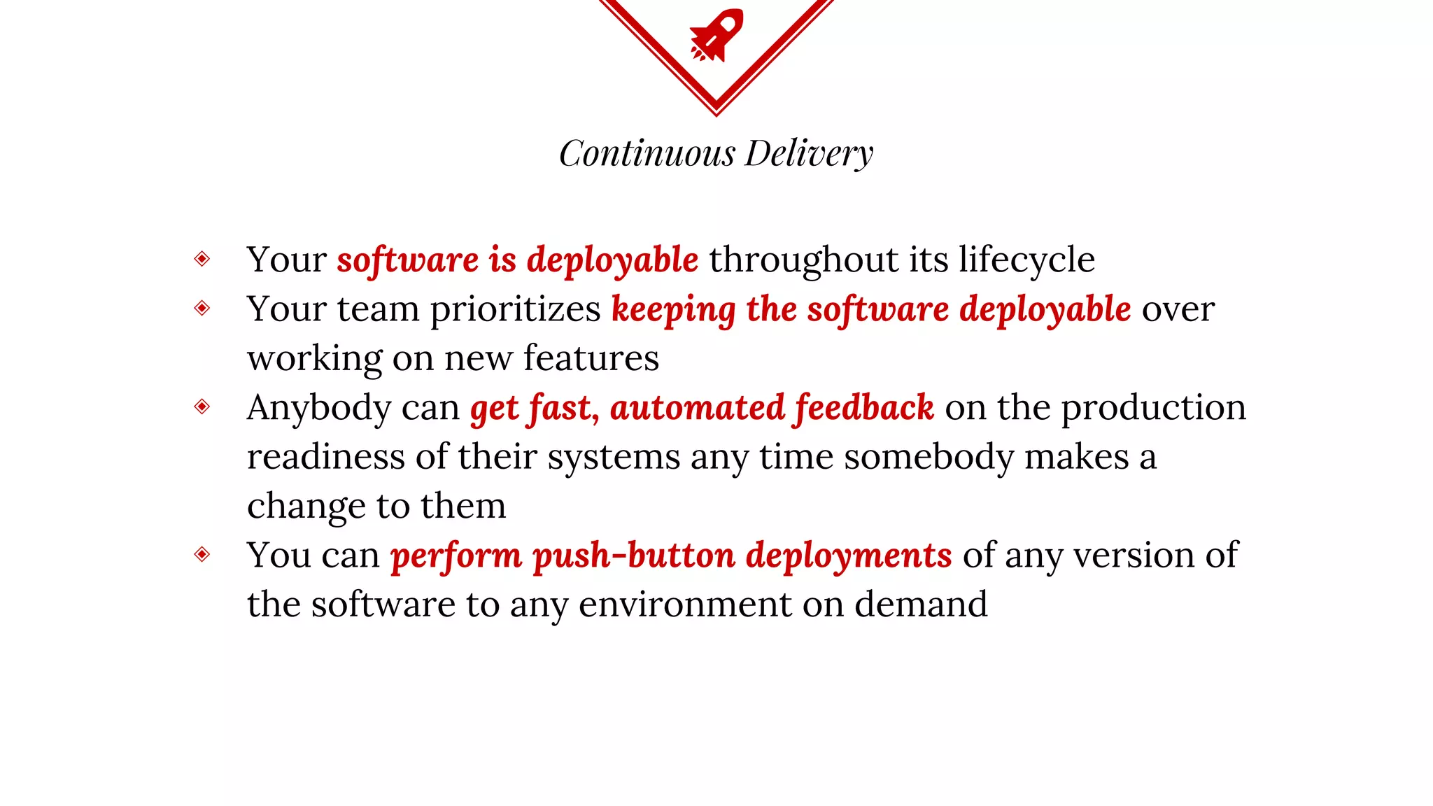 Continuous Delivery
◈ Your software is deployable throughout its lifecycle
◈ Your team prioritizes keeping the software deployable over
working on new features
◈ Anybody can get fast, automated feedback on the production
readiness of their systems any time somebody makes a
change to them
◈ You can perform push-button deployments of any version of
the software to any environment on demand
 