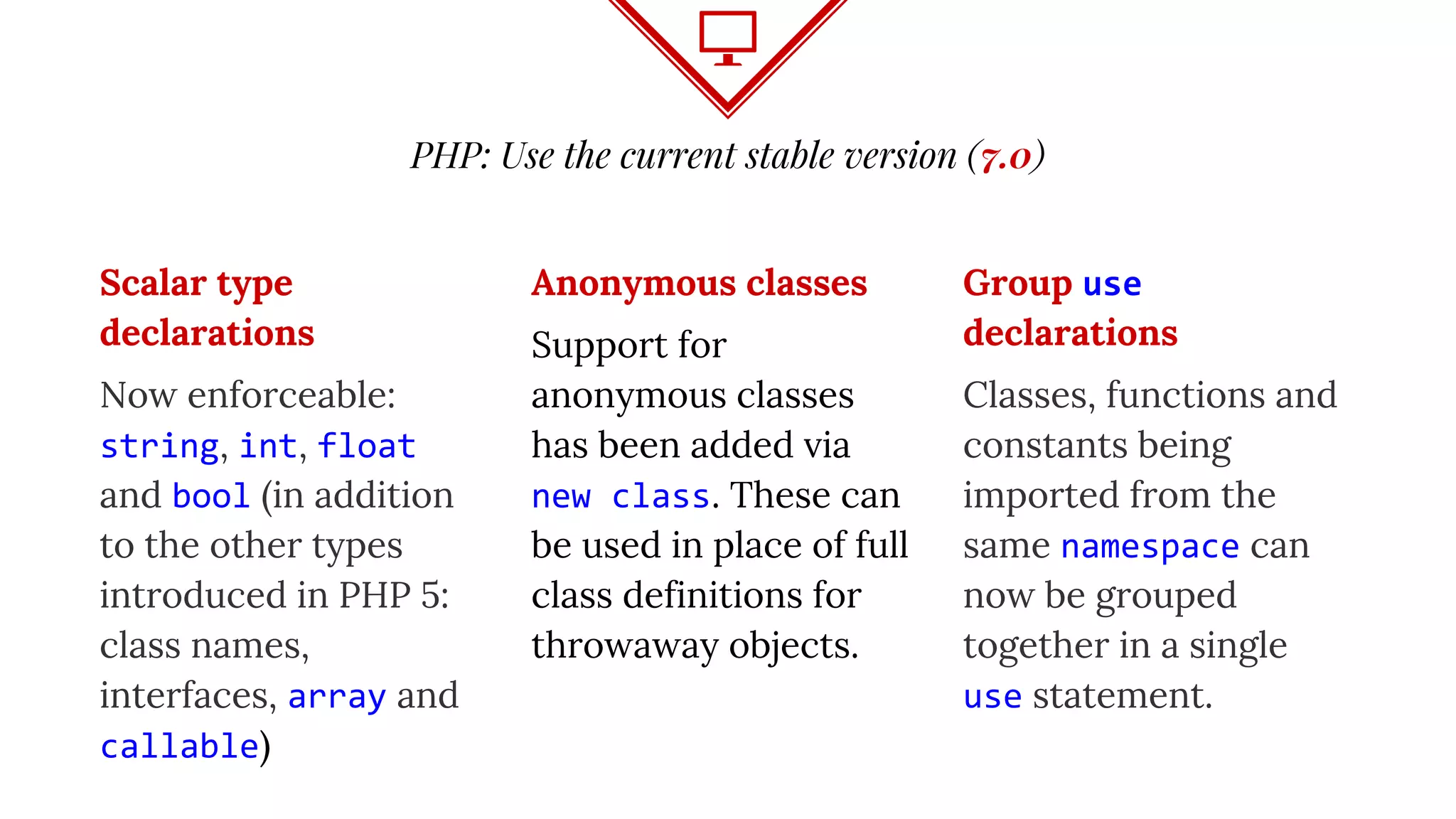 PHP: Use the current stable version (7.0)
Scalar type
declarations
Now enforceable:
string, int, float
and bool (in addition
to the other types
introduced in PHP 5:
class names,
interfaces, array and
callable)
Anonymous classes
Support for
anonymous classes
has been added via
new class. These can
be used in place of full
class definitions for
throwaway objects.
Group use
declarations
Classes, functions and
constants being
imported from the
same namespace can
now be grouped
together in a single
use statement.
 
