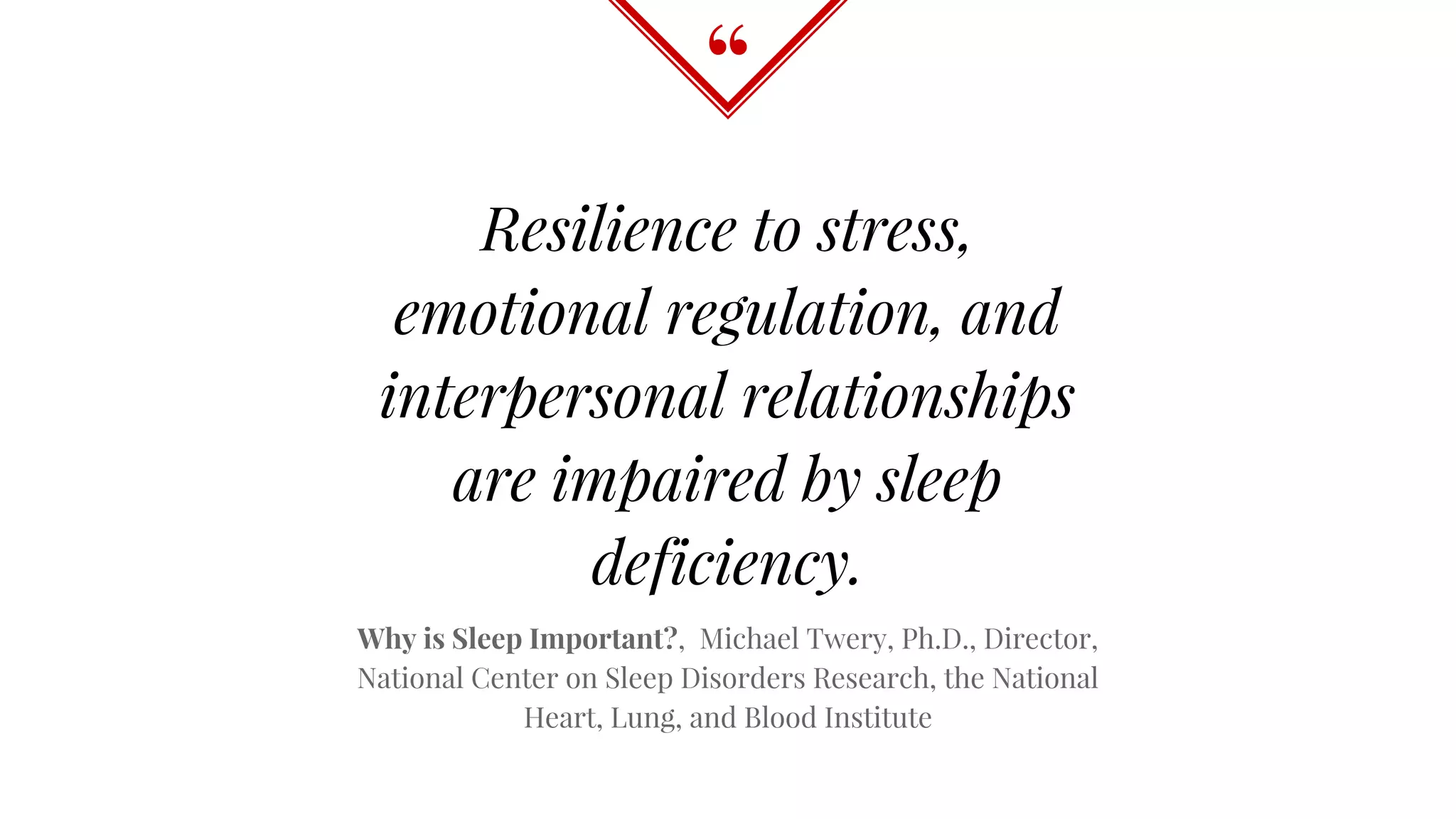 “
Resilience to stress,
emotional regulation, and
interpersonal relationships
are impaired by sleep
deficiency.
Why is Sleep Important?, Michael Twery, Ph.D., Director,
National Center on Sleep Disorders Research, the National
Heart, Lung, and Blood Institute
 