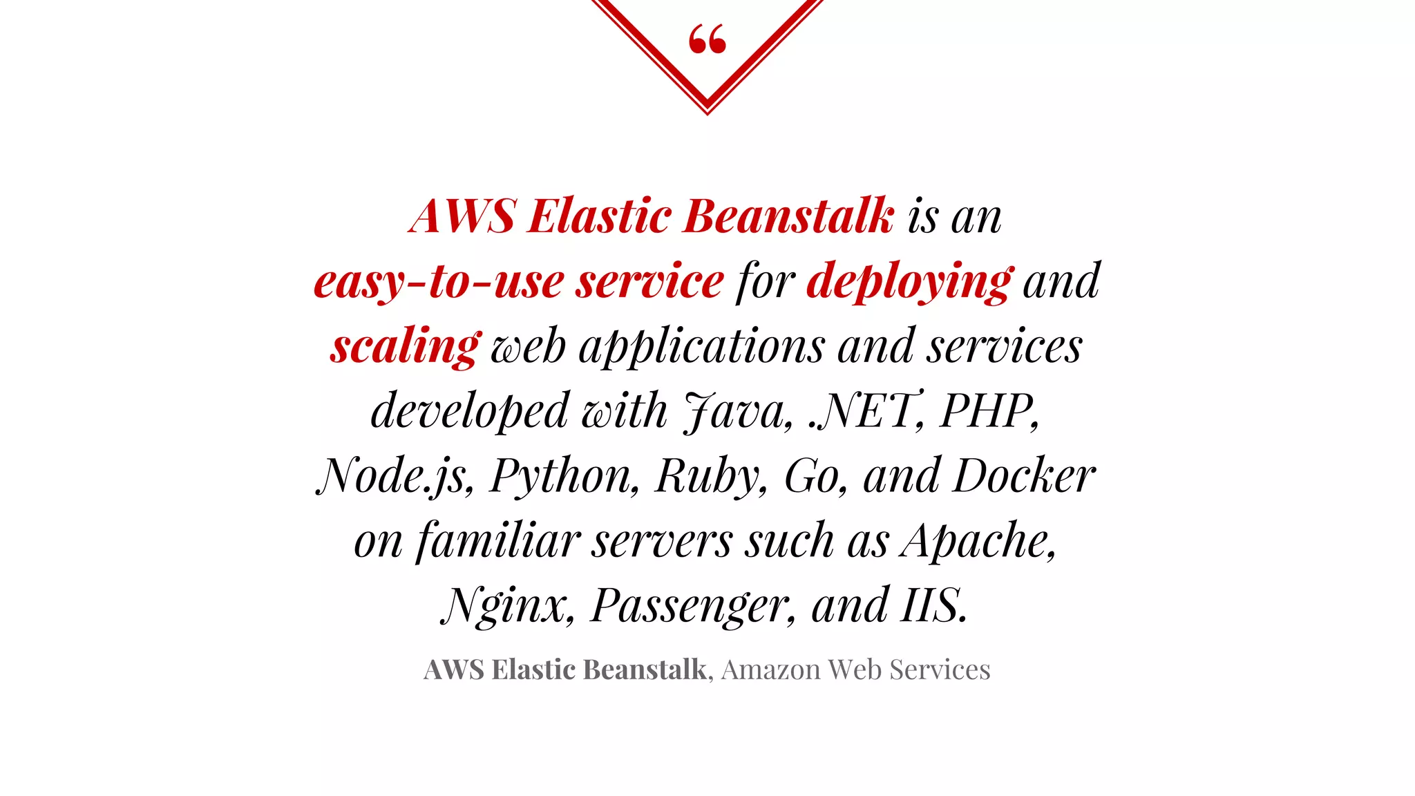 “
AWS Elastic Beanstalk is an
easy-to-use service for deploying and
scaling web applications and services
developed with Java, .NET, PHP,
Node.js, Python, Ruby, Go, and Docker
on familiar servers such as Apache,
Nginx, Passenger, and IIS.
AWS Elastic Beanstalk, Amazon Web Services
 