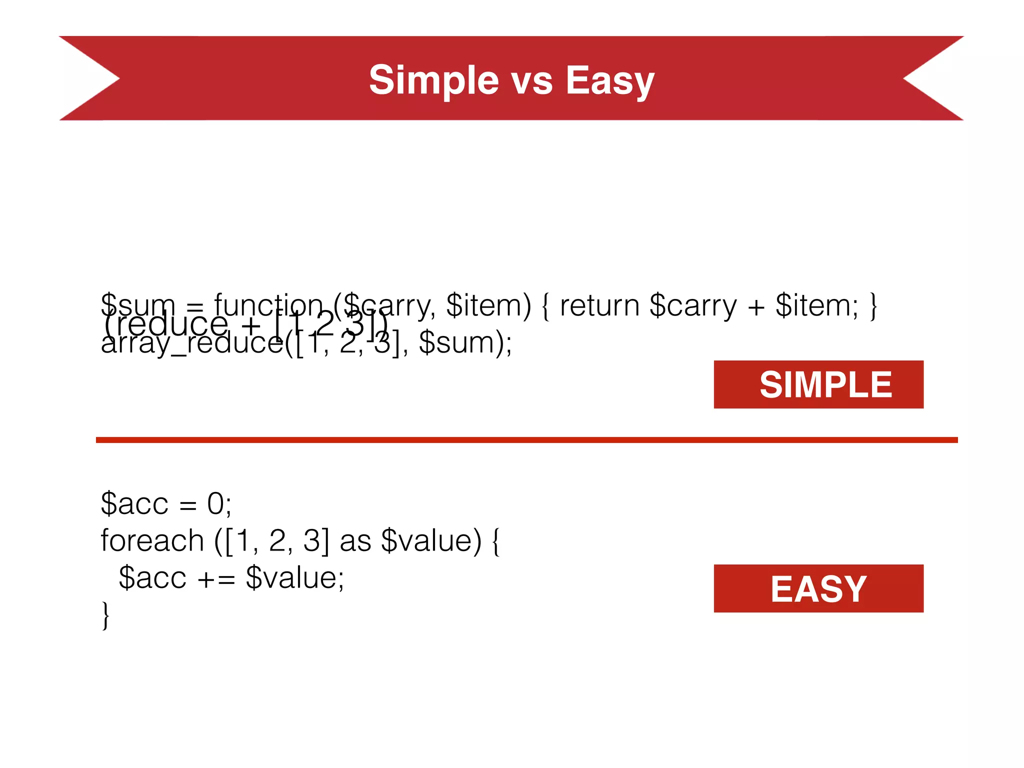 $sum = function ($carry, $item) { return $carry + $item; }
array_reduce([1, 2, 3], $sum);
$acc = 0;
foreach ([1, 2, 3] as $value) {
$acc += $value;
}
SIMPLE
EASY
Simple vs EasySimple vs Easy
 