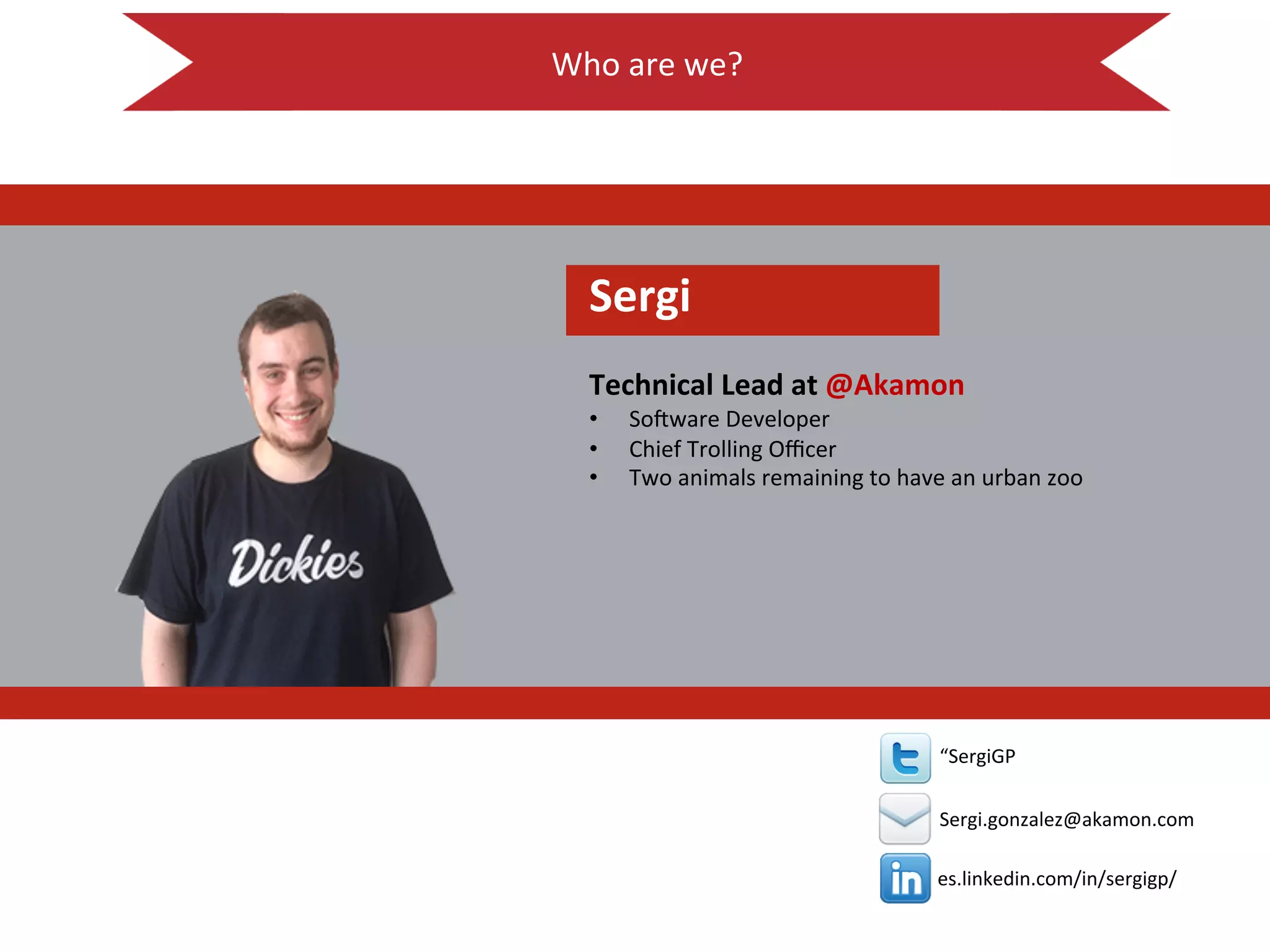 Who$are$we?$
$
!
es.linkedin.com/in/sergigp/$
$
$
“SergiGP$
$
Sergi.gonzalez@akamon.com$
Sergi!
!
Technical!Lead!at!@Akamon!
•  So<ware$Developer$
•  Chief$Trolling$Oﬃcer$
•  Two$animals$remaining$to$have$an$urban$zoo$
 
