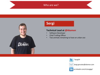 Who$are$we?$
$
!
es.linkedin.com/in/sergigp/$
$
$
“SergiGP$
$
Sergi.gonzalez@akamon.com$
Sergi!
!
Technical!Lead!at!@Akamon!
•  So<ware$Developer$
•  Chief$Trolling$Oﬃcer$
•  Two$animals$remaining$to$have$an$urban$zoo$
 
