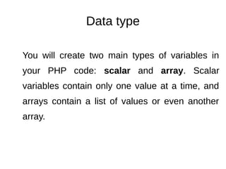 Data type
You will create two main types of variables in
your PHP code: scalar and array. Scalar
variables contain only one value at a time, and
arrays contain a list of values or even another
array.
 