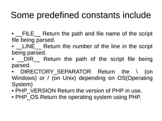 Some predefined constants include
• __FILE__ Return the path and file name of the script
file being parsed.
• __LINE__ Return the number of the line in the script
being parsed.
• __DIR__ Return the path of the script file being
parsed.
• DIRECTORY_SEPARATOR Return the  (on
Windows) or / (on Unix) depending on OS(Operating
System)
• PHP_VERSION Return the version of PHP in use.
• PHP_OS Return the operating system using PHP.
 