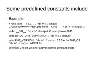 Some predefined constants include
• Example:
• <?php echo __FILE__ . "<br />"; // output:
C:wampwwwPHPtest.php echo __LINE__ . "<br />"; // output: 3
• echo __DIR__ . "<br />"; // output: C:wampwwwPHP
• echo DIRECTORY_SEPARATOR . "<br />"; // output: 
• echo PHP_VERSION . "<br />"; // output: 5.3.5 echo PHP_OS .
"<br />"; // output: WINNT ?>
• defined() Checks whether a given named constant exists
 