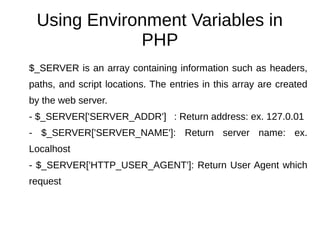 Using Environment Variables in
PHP
$_SERVER is an array containing information such as headers,
paths, and script locations. The entries in this array are created
by the web server.
- $_SERVER['SERVER_ADDR'] : Return address: ex. 127.0.01
- $_SERVER['SERVER_NAME']: Return server name: ex.
Localhost
- $_SERVER['HTTP_USER_AGENT']: Return User Agent which
request
 