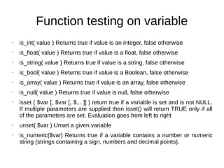 Function testing on variable
• is_int( value ) Returns true if value is an integer, false otherwise
• is_float( value ) Returns true if value is a float, false otherwise
• is_string( value ) Returns true if value is a string, false otherwise
• is_bool( value ) Returns true if value is a Boolean, false otherwise
• is_array( value ) Returns true if value is an array, false otherwise
• is_null( value ) Returns true if value is null, false otherwise
• isset ( $var [, $var [, $... ]] ) return true if a variable is set and is not NULL.
If multiple parameters are supplied then isset() will return TRUE only if all
of the parameters are set. Evaluation goes from left to right
• unset( $var ) Unset a given variable
• is_numeric($var) Returns true if a variable contains a number or numeric
string (strings containing a sign, numbers and decimal points).
 
