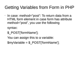 Getting Variables from Form in PHP
• In case: method="post": To return data from a
HTML form element in case form has attribute
method=”post”, you use the following
syntax:
$_POST['formName'];
You can assign this to a variable:
$myVariable = $_POST['formName'];
 