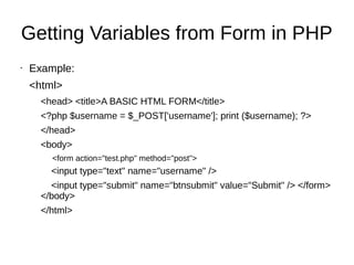 Getting Variables from Form in PHP
• Example:
<html>
<head> <title>A BASIC HTML FORM</title>
<?php $username = $_POST['username']; print ($username); ?>
</head>
<body>
<form action="test.php" method="post">
<input type="text" name="username" />
<input type="submit" name="btnsubmit" value="Submit" /> </form>
</body>
</html>
 