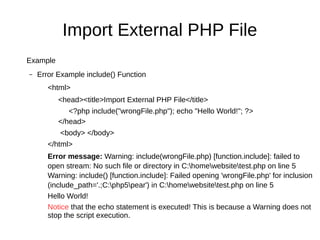 Import External PHP File
Example
– Error Example include() Function
<html>
<head><title>Import External PHP File</title>
<?php include("wrongFile.php"); echo "Hello World!"; ?>
</head>
<body> </body>
</html>
Error message: Warning: include(wrongFile.php) [function.include]: failed to
open stream: No such file or directory in C:homewebsitetest.php on line 5
Warning: include() [function.include]: Failed opening 'wrongFile.php' for inclusion
(include_path='.;C:php5pear') in C:homewebsitetest.php on line 5
Hello World!
Notice that the echo statement is executed! This is because a Warning does not
stop the script execution.
 