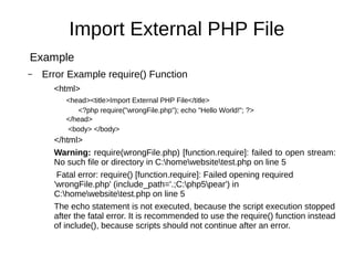 Import External PHP File
Example
– Error Example require() Function
<html>
<head><title>Import External PHP File</title>
<?php require("wrongFile.php"); echo "Hello World!"; ?>
</head>
<body> </body>
</html>
Warning: require(wrongFile.php) [function.require]: failed to open stream:
No such file or directory in C:homewebsitetest.php on line 5
Fatal error: require() [function.require]: Failed opening required
'wrongFile.php' (include_path='.;C:php5pear') in
C:homewebsitetest.php on line 5
The echo statement is not executed, because the script execution stopped
after the fatal error. It is recommended to use the require() function instead
of include(), because scripts should not continue after an error.
 
