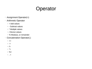 Operator
• Assignment Operator(=)
• Arithmetic Operator
– + Add values
– - Subtract values
– * Multiple values
– / Device values
– % Modulus, or remainder
• Concatenation Operator(.)
– +=
– -=
– /=
– *=
– %=
– . =
 