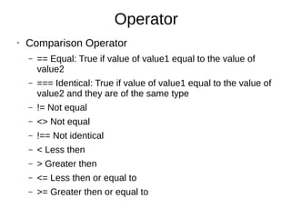 Operator
• Comparison Operator
– == Equal: True if value of value1 equal to the value of
value2
– === Identical: True if value of value1 equal to the value of
value2 and they are of the same type
– != Not equal
– <> Not equal
– !== Not identical
– < Less then
– > Greater then
– <= Less then or equal to
– >= Greater then or equal to
 