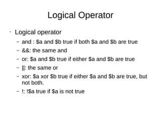 Logical Operator
• Logical operator
– and : $a and $b true if both $a and $b are true
– &&: the same and
– or: $a and $b true if either $a and $b are true
– ||: the same or
– xor: $a xor $b true if either $a and $b are true, but
not both.
– !: !$a true if $a is not true
 