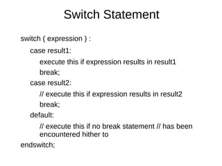 Switch Statement
switch ( expression ) :
case result1:
execute this if expression results in result1
break;
case result2:
// execute this if expression results in result2
break;
default:
// execute this if no break statement // has been
encountered hither to
endswitch;
 