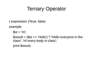 Ternary Operator
( expression )?true :false;
example
$st = 'Hi';
$result = ($st == 'Hello') ? 'Hello everyone in the
class': 'Hi every body in class';
print $result;
 