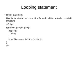 Looping statement
• Break statement:
Use for terminate the current for, foreach, while, do while or switch
structure
<?php
for ($i=0; $i<=10; $i++) {
if ($i==3){
break;
}
echo "The number is ".$i; echo "<br />";
}
?>
 