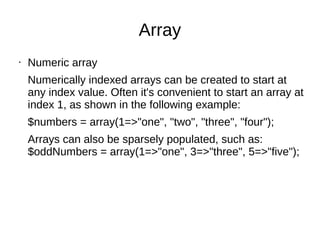 Array
• Numeric array
Numerically indexed arrays can be created to start at
any index value. Often it's convenient to start an array at
index 1, as shown in the following example:
$numbers = array(1=>"one", "two", "three", "four");
Arrays can also be sparsely populated, such as:
$oddNumbers = array(1=>"one", 3=>"three", 5=>"five");
 