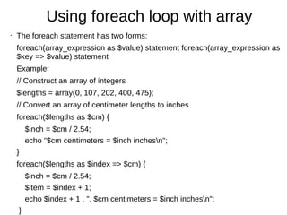 Using foreach loop with array
• The foreach statement has two forms:
foreach(array_expression as $value) statement foreach(array_expression as
$key => $value) statement
Example:
// Construct an array of integers
$lengths = array(0, 107, 202, 400, 475);
// Convert an array of centimeter lengths to inches
foreach($lengths as $cm) {
$inch = $cm / 2.54;
echo "$cm centimeters = $inch inchesn";
}
foreach($lengths as $index => $cm) {
$inch = $cm / 2.54;
$item = $index + 1;
echo $index + 1 . ". $cm centimeters = $inch inchesn";
}
 