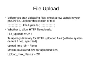 File Upload
• Before you start uploading files, check a few values in your
php.ini file. Look for this section of text:
• ;;;;;;;;;;;;;;;; ; File Uploads ; ;;;;;;;;;;;;;;;; ;
• Whether to allow HTTP file uploads.
File_uploads = On ;
Temporary directory for HTTP uploaded files (will use system
default if not ; specified).
upload_tmp_dir = /temp
Maximum allowed size for uploaded files.
Upload_max_filesize = 2M
 