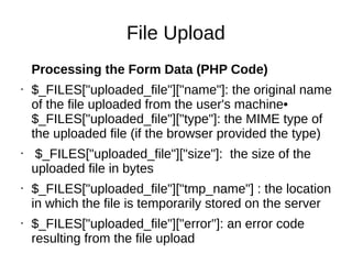 File Upload
Processing the Form Data (PHP Code)
• $_FILES["uploaded_file"]["name"]: the original name
of the file uploaded from the user's machine•
$_FILES["uploaded_file"]["type"]: the MIME type of
the uploaded file (if the browser provided the type)
• $_FILES["uploaded_file"]["size"]: the size of the
uploaded file in bytes
• $_FILES["uploaded_file"]["tmp_name"] : the location
in which the file is temporarily stored on the server
• $_FILES["uploaded_file"]["error"]: an error code
resulting from the file upload
 