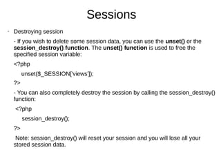 Sessions
• Destroying session
- If you wish to delete some session data, you can use the unset() or the
session_destroy() function. The unset() function is used to free the
specified session variable:
<?php
unset($_SESSION['views']);
?>
- You can also completely destroy the session by calling the session_destroy()
function:
<?php
session_destroy();
?>
Note: session_destroy() will reset your session and you will lose all your
stored session data.
 