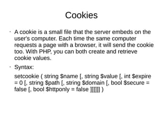 Cookies
• A cookie is a small file that the server embeds on the
user's computer. Each time the same computer
requests a page with a browser, it will send the cookie
too. With PHP, you can both create and retrieve
cookie values.
• Syntax:
setcookie ( string $name [, string $value [, int $expire
= 0 [, string $path [, string $domain [, bool $secure =
false [, bool $httponly = false ]]]]]] )
 