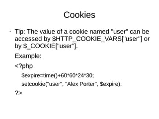 Cookies
• Tip: The value of a cookie named "user" can be
accessed by $HTTP_COOKIE_VARS["user"] or
by $_COOKIE["user"].
Example:
<?php
$expire=time()+60*60*24*30;
setcookie("user", "Alex Porter", $expire);
?>
 