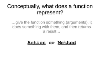 Conceptually, what does a function
represent?
…give the function something (arguments), it
does something with them, and then returns
a result…
Action or Method
 