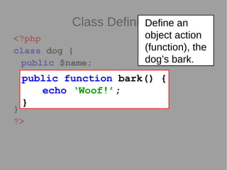 Class Definition
<?php
class dog {
public $name;
function bark() {
echo ‘Woof!’;
}
}
?>
public function bark() {
echo ‘Woof!’;
}
Define an
object action
(function), the
dog’s bark.
 