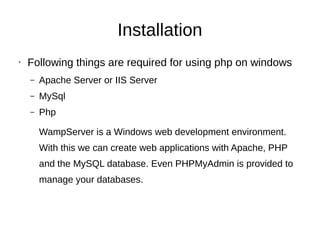 Installation
• Following things are required for using php on windows
– Apache Server or IIS Server
– MySql
– Php
WampServer is a Windows web development environment.
With this we can create web applications with Apache, PHP
and the MySQL database. Even PHPMyAdmin is provided to
manage your databases.
 