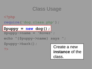Class Usage
<?php
require(‘dog.class.php’);
$puppy = new dog();
$puppy->name = ‘Rover’;
echo “{$puppy->name} says ”;
$puppy->bark();
?>
$puppy = new dog();
Create a new
instance of the
class.
 