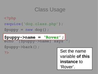 Class Usage
<?php
require(‘dog.class.php’);
$puppy = new dog();
$puppy->name = ‘Rover’;
echo “{$puppy->name} says ”;
$puppy->bark();
?>
$puppy->name = ‘Rover’;
Set the name
variable of this
instance to
‘Rover’.
 