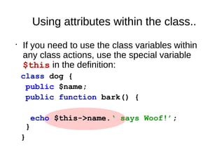 Using attributes within the class..
•
If you need to use the class variables within
any class actions, use the special variable
$this in the definition:
class dog {
public $name;
public function bark() {
echo $this->name.‘ says Woof!’;
}
}
 