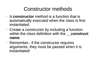 Constructor methods
•
A constructor method is a function that is
automatically executed when the class is first
instantiated.
•
Create a constructor by including a function
within the class definition with the __construct
name.
•
Remember.. if the constructor requires
arguments, they must be passed when it is
instantiated!
 