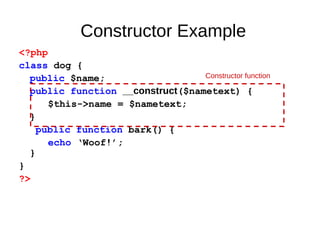 Constructor Example
<?php
class dog {
public $name;
public function __construct($nametext) {
$this->name = $nametext;
}
public function bark() {
echo ‘Woof!’;
}
}
?>
Constructor function
 