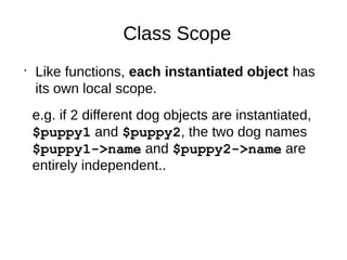 Class Scope
•
Like functions, each instantiated object has
its own local scope.
e.g. if 2 different dog objects are instantiated,
$puppy1 and $puppy2, the two dog names
$puppy1->name and $puppy2->name are
entirely independent..
 