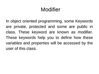 Modifier
In object oriented programming, some Keywords
are private, protected and some are public in
class. These keyword are known as modifier.
These keywords help you to define how these
variables and properties will be accessed by the
user of this class.
 