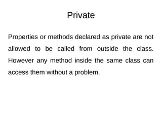 Private
Properties or methods declared as private are not
allowed to be called from outside the class.
However any method inside the same class can
access them without a problem.
 
