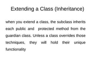Extending a Class (Inheritance)
when you extend a class, the subclass inherits
each public and protected method from the
guardian class. Unless a class overrides those
techniques, they will hold their unique
functionality
 