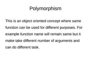 Polymorphism
This is an object oriented concept where same
function can be used for different purposes. For
example function name will remain same but it
make take different number of arguments and
can do different task.
 
