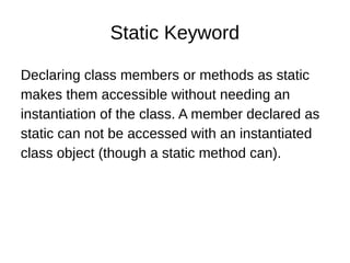 Static Keyword
Declaring class members or methods as static
makes them accessible without needing an
instantiation of the class. A member declared as
static can not be accessed with an instantiated
class object (though a static method can).
 