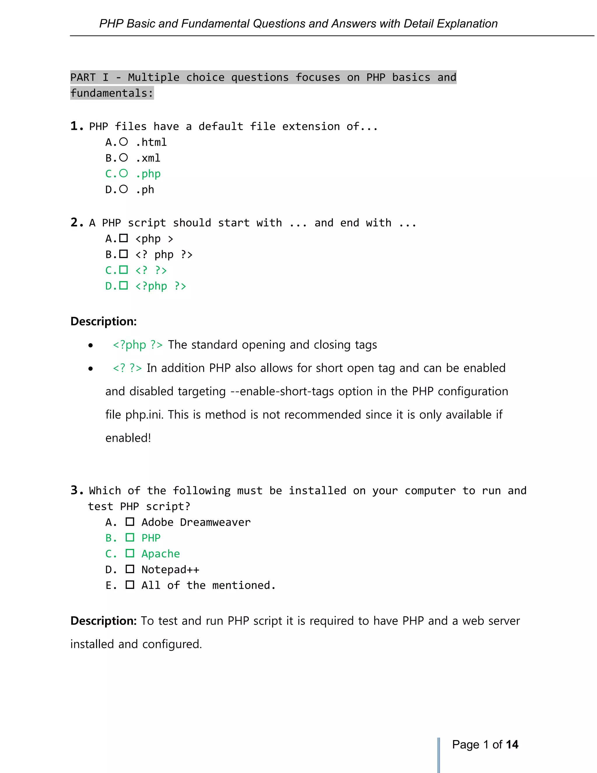 PHP Basic and Fundamental Questions and Answers with Detail Explanation
Page 1 of 14
PART I - Multiple choice questions focuses on PHP basics and
fundamentals:
1. PHP files have a default file extension of...
A. .html
B. .xml
C. .php
D. .ph
2. A PHP script should start with ... and end with ...
A. <php >
B. <? php ?>
C. <? ?>
D. <?php ?>
Description:
 <?php ?> The standard opening and closing tags
 <? ?> In addition PHP also allows for short open tag and can be enabled
and disabled targeting --enable-short-tags option in the PHP configuration
file php.ini. This is method is not recommended since it is only available if
enabled!
3. Which of the following must be installed on your computer to run and
test PHP script?
A.  Adobe Dreamweaver
B.  PHP
C.  Apache
D.  Notepad++
E.  All of the mentioned.
Description: To test and run PHP script it is required to have PHP and a web server
installed and configured.
 
