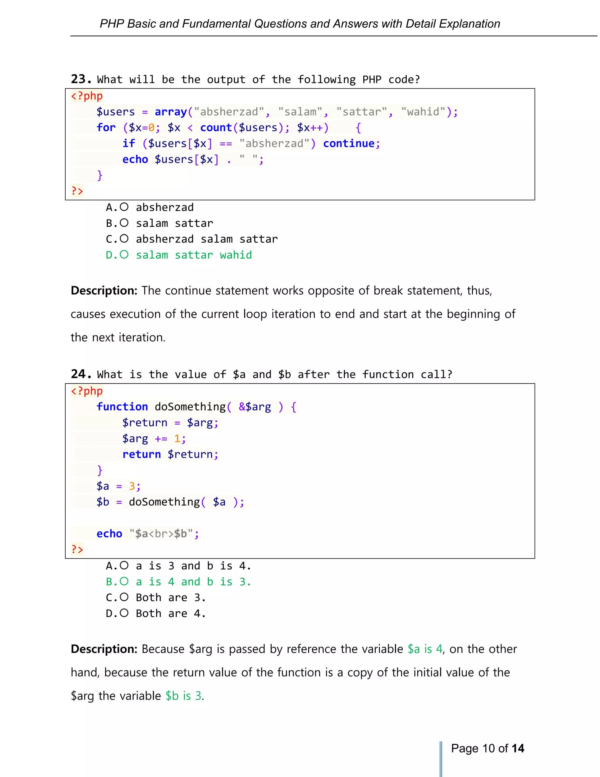 PHP Basic and Fundamental Questions and Answers with Detail Explanation
Page 10 of 14
23. What will be the output of the following PHP code?
<?php
$users = array("absherzad", "salam", "sattar", "wahid");
for ($x=0; $x < count($users); $x++) {
if ($users[$x] == "absherzad") continue;
echo $users[$x] . " ";
}
?>
A. absherzad
B. salam sattar
C. absherzad salam sattar
D. salam sattar wahid
Description: The continue statement works opposite of break statement, thus,
causes execution of the current loop iteration to end and start at the beginning of
the next iteration.
24. What is the value of $a and $b after the function call?
<?php
function doSomething( &$arg ) {
$return = $arg;
$arg += 1;
return $return;
}
$a = 3;
$b = doSomething( $a );
echo "$a<br>$b";
?>
A. a is 3 and b is 4.
B. a is 4 and b is 3.
C. Both are 3.
D. Both are 4.
Description: Because $arg is passed by reference the variable $a is 4, on the other
hand, because the return value of the function is a copy of the initial value of the
$arg the variable $b is 3.
 