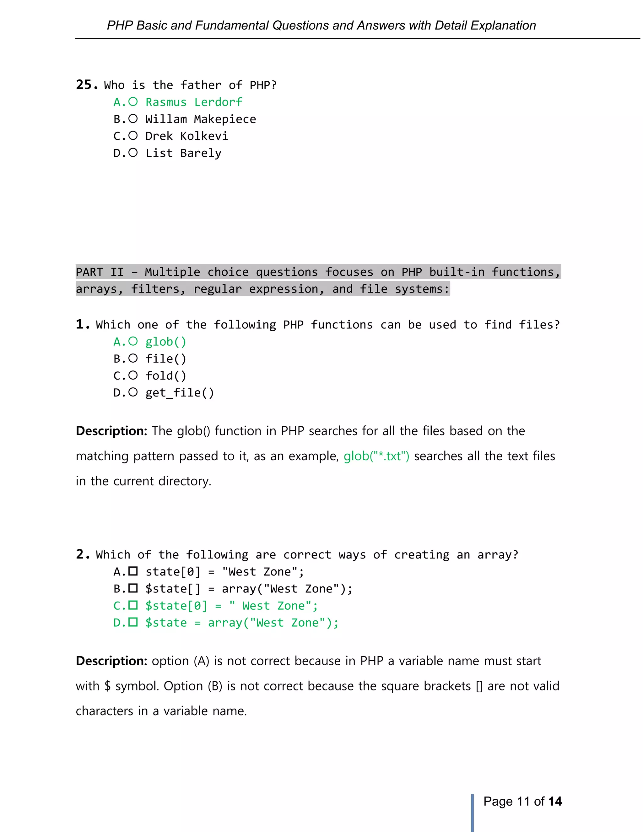 PHP Basic and Fundamental Questions and Answers with Detail Explanation
Page 11 of 14
25. Who is the father of PHP?
A. Rasmus Lerdorf
B. Willam Makepiece
C. Drek Kolkevi
D. List Barely
PART II – Multiple choice questions focuses on PHP built-in functions,
arrays, filters, regular expression, and file systems:
1. Which one of the following PHP functions can be used to find files?
A. glob()
B. file()
C. fold()
D. get_file()
Description: The glob() function in PHP searches for all the files based on the
matching pattern passed to it, as an example, glob("*.txt") searches all the text files
in the current directory.
2. Which of the following are correct ways of creating an array?
A. state[0] = "West Zone";
B. $state[] = array("West Zone");
C. $state[0] = " West Zone";
D. $state = array("West Zone");
Description: option (A) is not correct because in PHP a variable name must start
with $ symbol. Option (B) is not correct because the square brackets [] are not valid
characters in a variable name.
 