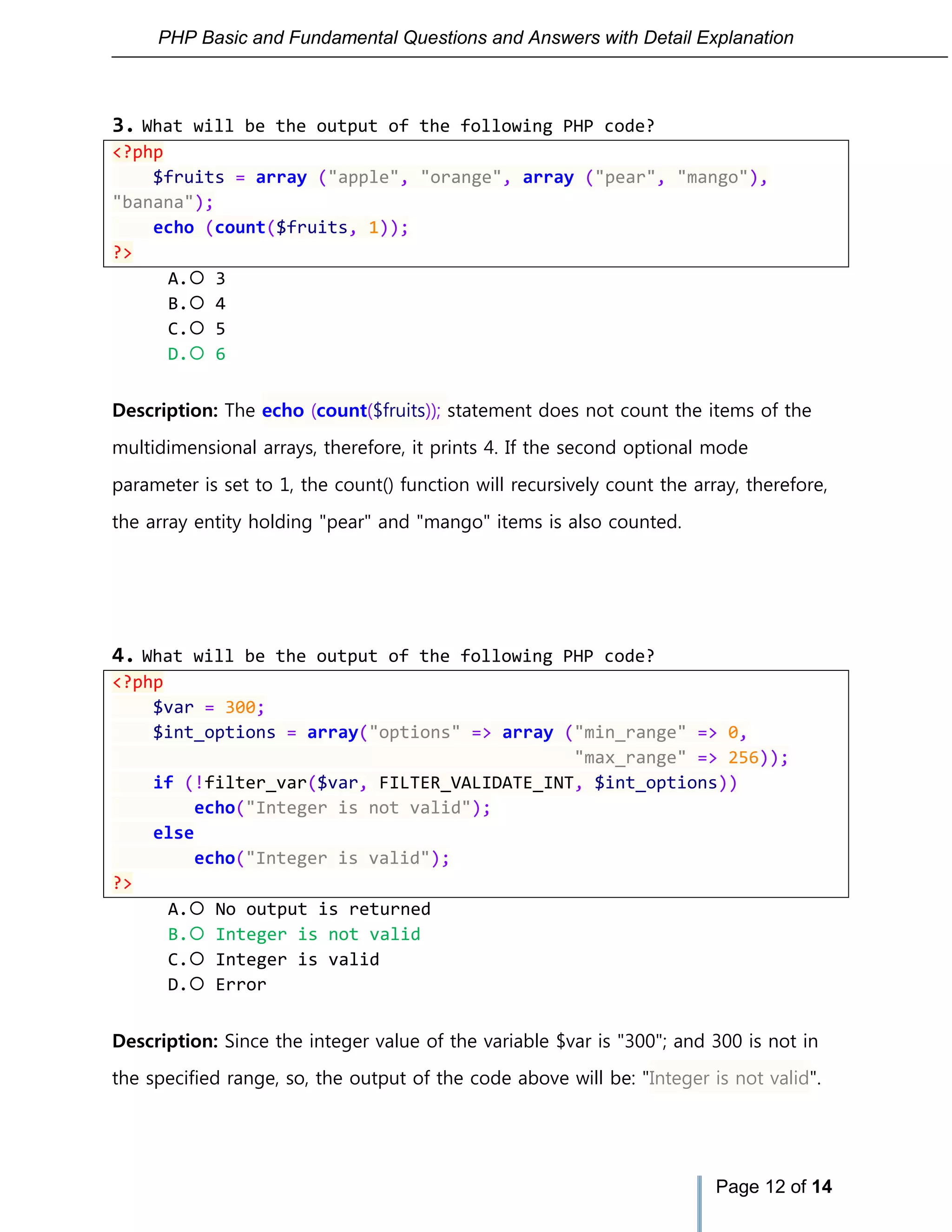 PHP Basic and Fundamental Questions and Answers with Detail Explanation
Page 12 of 14
3. What will be the output of the following PHP code?
<?php
$fruits = array ("apple", "orange", array ("pear", "mango"),
"banana");
echo (count($fruits, 1));
?>
A. 3
B. 4
C. 5
D. 6
Description: The echo (count($fruits)); statement does not count the items of the
multidimensional arrays, therefore, it prints 4. If the second optional mode
parameter is set to 1, the count() function will recursively count the array, therefore,
the array entity holding "pear" and "mango" items is also counted.
4. What will be the output of the following PHP code?
<?php
$var = 300;
$int_options = array("options" => array ("min_range" => 0,
"max_range" => 256));
if (!filter_var($var, FILTER_VALIDATE_INT, $int_options))
echo("Integer is not valid");
else
echo("Integer is valid");
?>
A. No output is returned
B. Integer is not valid
C. Integer is valid
D. Error
Description: Since the integer value of the variable $var is "300"; and 300 is not in
the specified range, so, the output of the code above will be: "Integer is not valid".
 