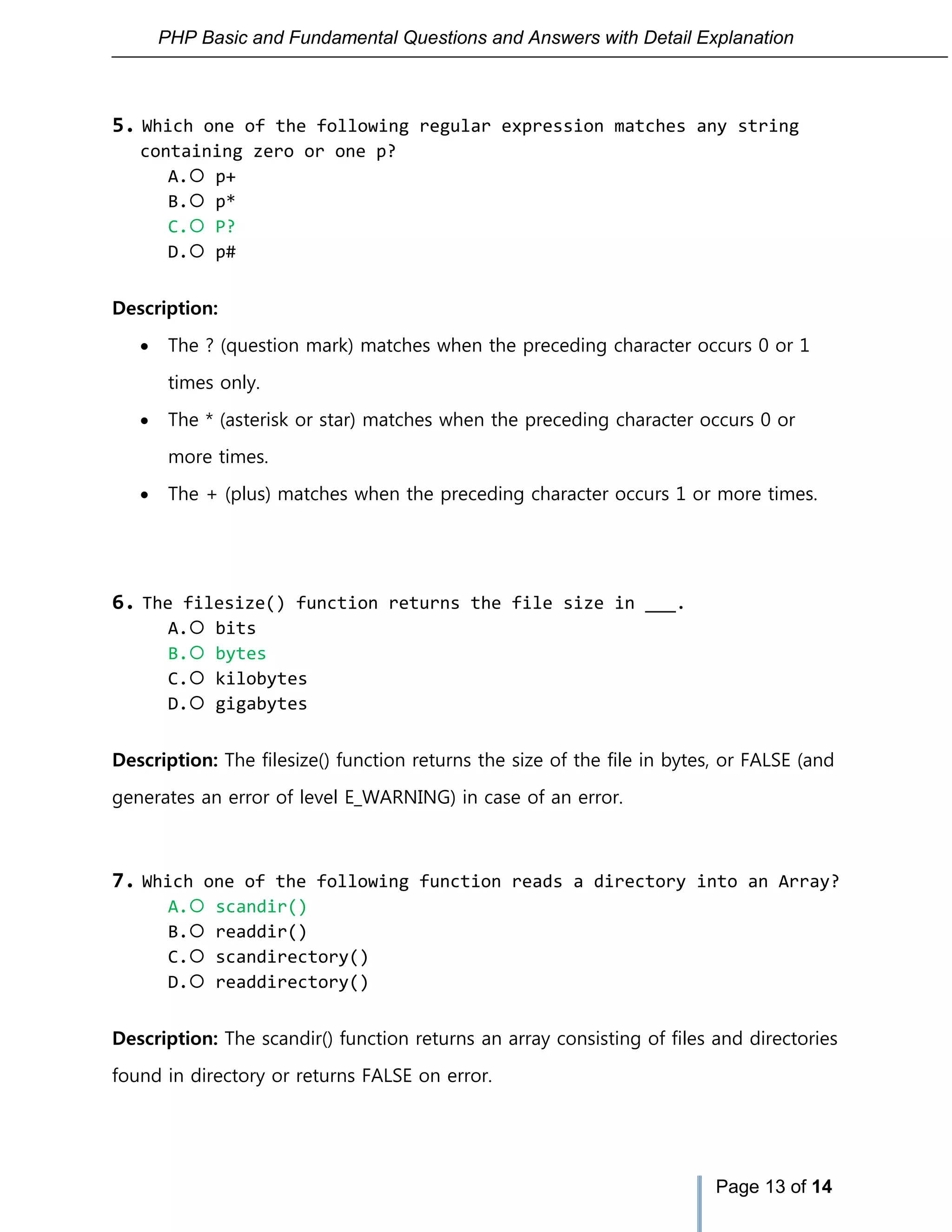 PHP Basic and Fundamental Questions and Answers with Detail Explanation
Page 13 of 14
5. Which one of the following regular expression matches any string
containing zero or one p?
A. p+
B. p*
C. P?
D. p#
Description:
 The ? (question mark) matches when the preceding character occurs 0 or 1
times only.
 The * (asterisk or star) matches when the preceding character occurs 0 or
more times.
 The + (plus) matches when the preceding character occurs 1 or more times.
6. The filesize() function returns the file size in ___.
A. bits
B. bytes
C. kilobytes
D. gigabytes
Description: The filesize() function returns the size of the file in bytes, or FALSE (and
generates an error of level E_WARNING) in case of an error.
7. Which one of the following function reads a directory into an Array?
A. scandir()
B. readdir()
C. scandirectory()
D. readdirectory()
Description: The scandir() function returns an array consisting of files and directories
found in directory or returns FALSE on error.
 