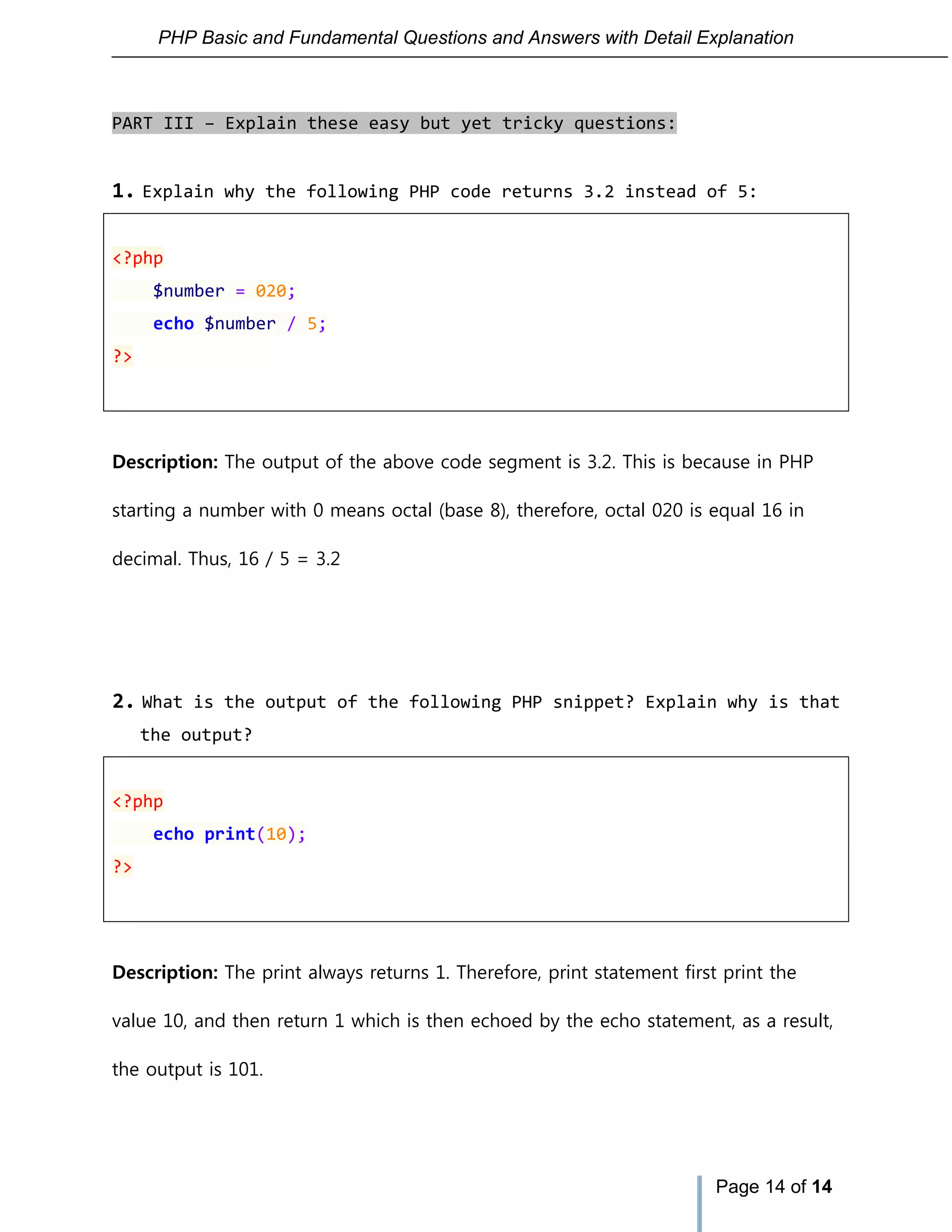 PHP Basic and Fundamental Questions and Answers with Detail Explanation
Page 14 of 14
PART III – Explain these easy but yet tricky questions:
1. Explain why the following PHP code returns 3.2 instead of 5:
<?php
$number = 020;
echo $number / 5;
?>
Description: The output of the above code segment is 3.2. This is because in PHP
starting a number with 0 means octal (base 8), therefore, octal 020 is equal 16 in
decimal. Thus, 16 / 5 = 3.2
2. What is the output of the following PHP snippet? Explain why is that
the output?
<?php
echo print(10);
?>
Description: The print always returns 1. Therefore, print statement first print the
value 10, and then return 1 which is then echoed by the echo statement, as a result,
the output is 101.
 