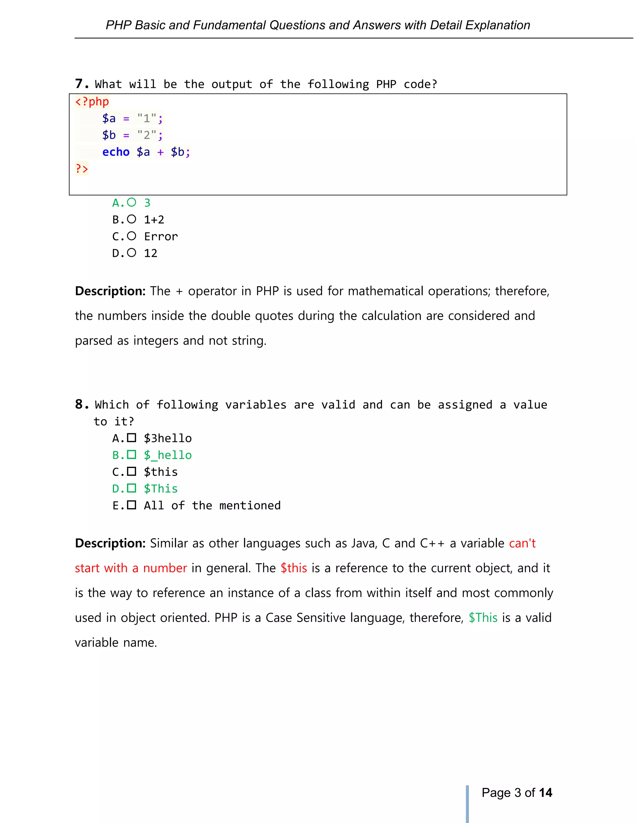 PHP Basic and Fundamental Questions and Answers with Detail Explanation
Page 3 of 14
7. What will be the output of the following PHP code?
<?php
$a = "1";
$b = "2";
echo $a + $b;
?>
A. 3
B. 1+2
C. Error
D. 12
Description: The + operator in PHP is used for mathematical operations; therefore,
the numbers inside the double quotes during the calculation are considered and
parsed as integers and not string.
8. Which of following variables are valid and can be assigned a value
to it?
A. $3hello
B. $_hello
C. $this
D. $This
E. All of the mentioned
Description: Similar as other languages such as Java, C and C++ a variable can't
start with a number in general. The $this is a reference to the current object, and it
is the way to reference an instance of a class from within itself and most commonly
used in object oriented. PHP is a Case Sensitive language, therefore, $This is a valid
variable name.
 